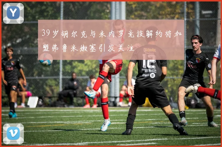 39岁胡尔克与米内罗竞技解约将加盟弗鲁米嫩塞引发关注