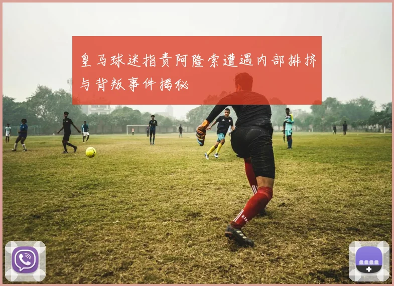 皇马球迷指责阿隆索遭遇内部排挤与背叛事件揭秘
