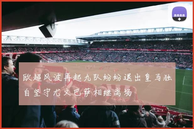 欧超风波再起九队纷纷退出皇马独自坚守尤文巴萨相继离场