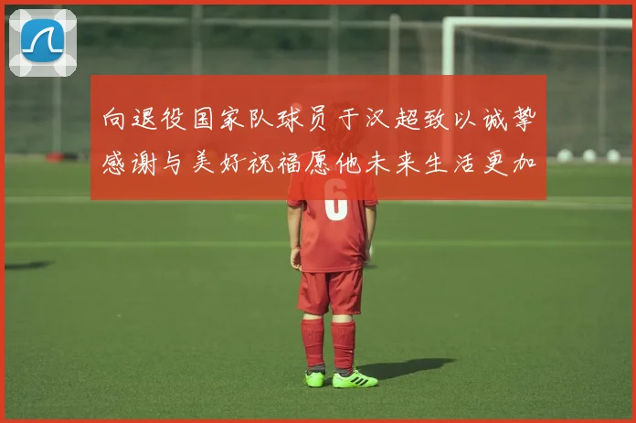 向退役国家队球员于汉超致以诚挚感谢与美好祝福愿他未来生活更加精彩