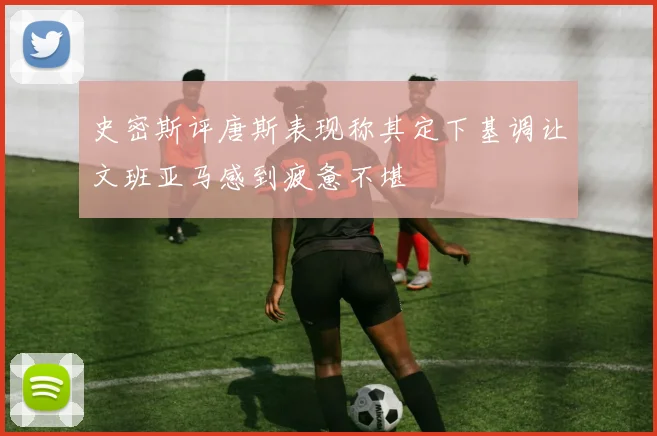 史密斯评唐斯表现称其定下基调让文班亚马感到疲惫不堪