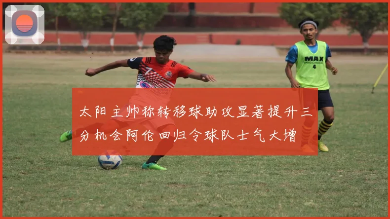 太阳主帅称转移球助攻显著提升三分机会阿伦回归令球队士气大增