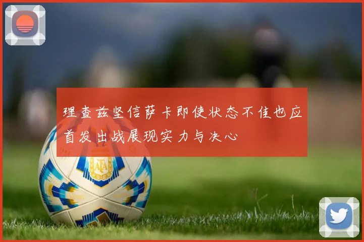 理查兹坚信萨卡即使状态不佳也应首发出战展现实力与决心