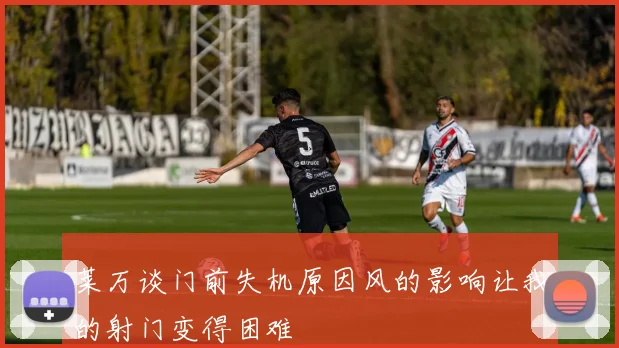 莱万谈门前失机原因风的影响让我的射门变得困难