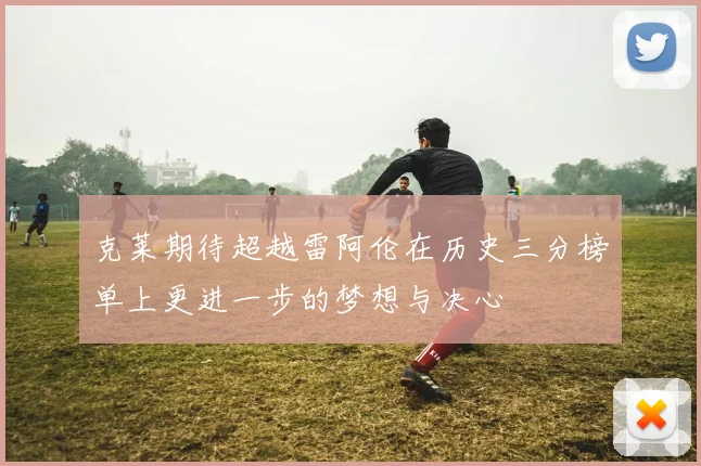 克莱期待超越雷阿伦在历史三分榜单上更进一步的梦想与决心