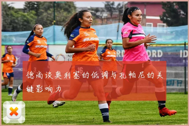 德尚谈奥利塞的低调与孔帕尼的关键影响力