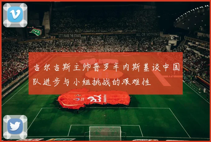 吉尔吉斯主帅普罗辛内斯基谈中国队进步与小组挑战的艰难性