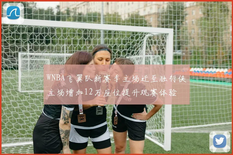 WNBA飞翼队新赛季主场迁至独行侠主场增加12万座位提升观赛体验
