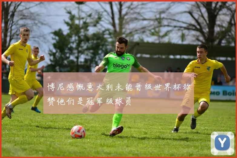 博尼感慨意大利未能晋级世界杯称赞他们是冠军级球员