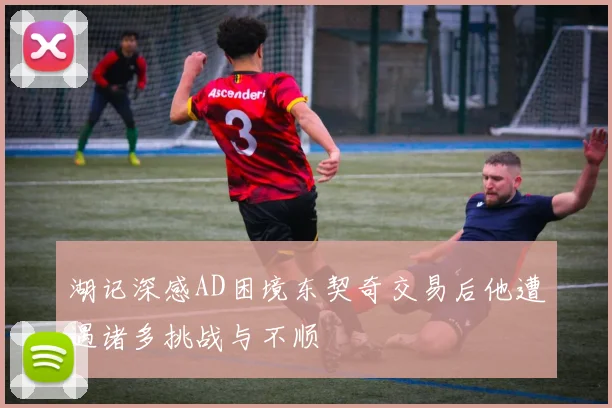 湖记深感AD困境东契奇交易后他遭遇诸多挑战与不顺