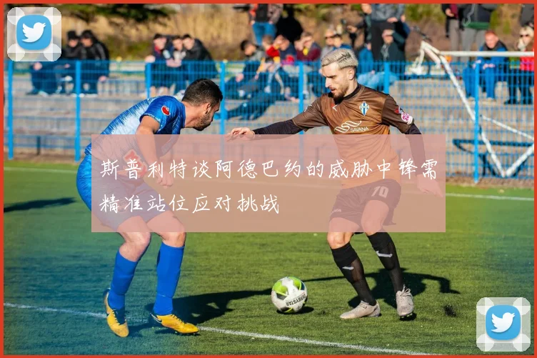 斯普利特谈阿德巴约的威胁中锋需精准站位应对挑战