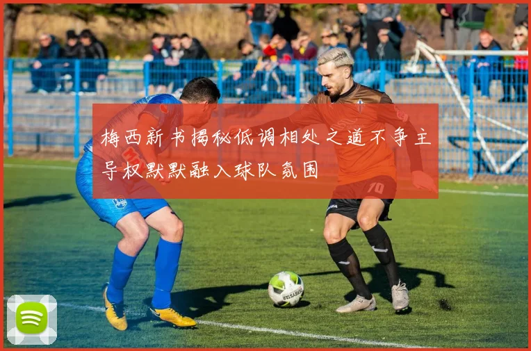 梅西新书揭秘低调相处之道不争主导权默默融入球队氛围