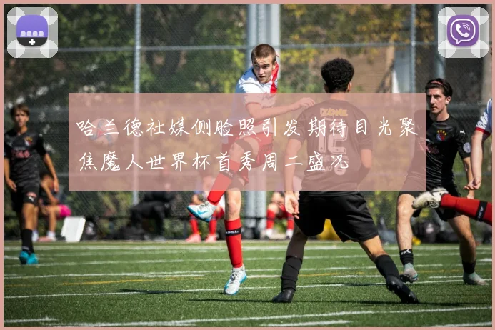 哈兰德社媒侧脸照引发期待目光聚焦魔人世界杯首秀周二盛况