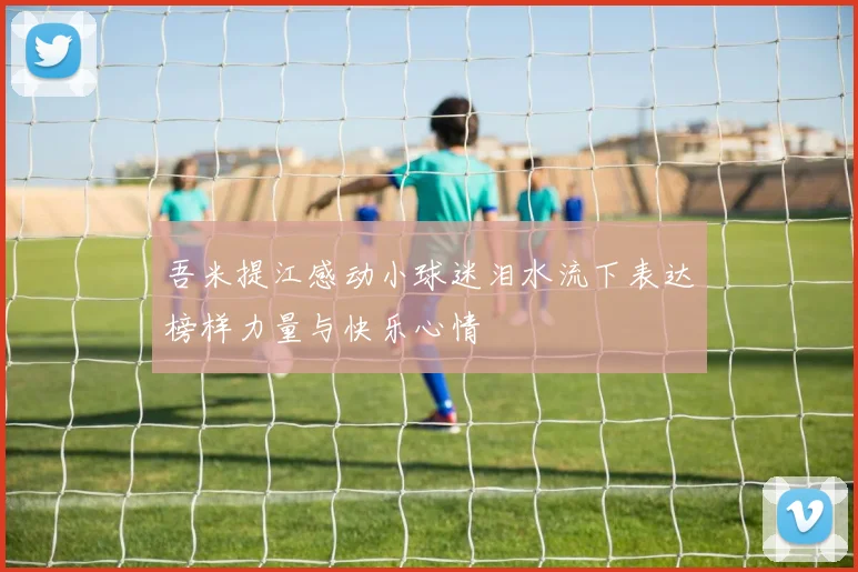 吾米提江感动小球迷泪水流下表达榜样力量与快乐心情