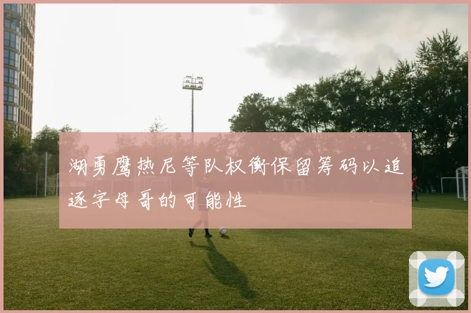 湖勇鹰热尼等队权衡保留筹码以追逐字母哥的可能性