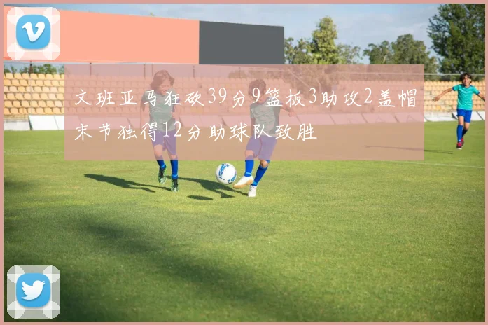 文班亚马狂砍39分9篮板3助攻2盖帽末节独得12分助球队致胜