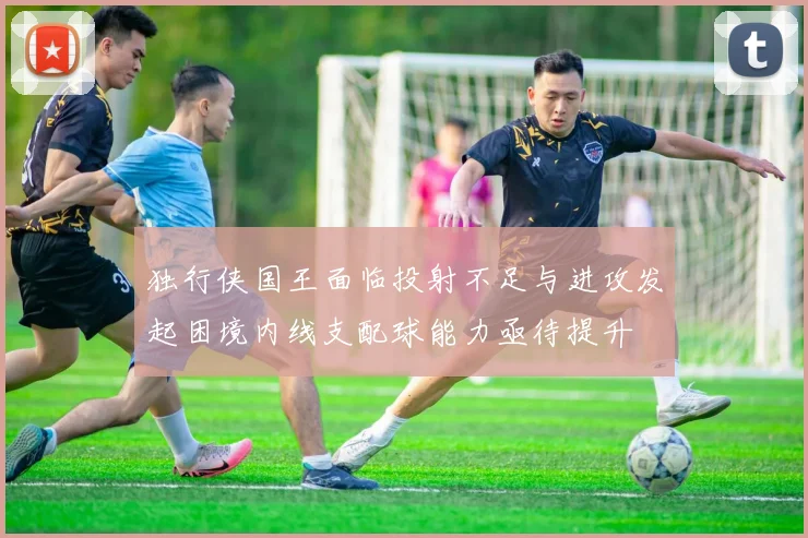 独行侠国王面临投射不足与进攻发起困境内线支配球能力亟待提升
