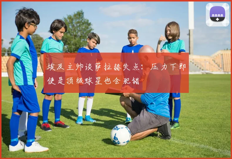 埃及主帅谈萨拉赫失点：压力下即使是顶级球星也会犯错