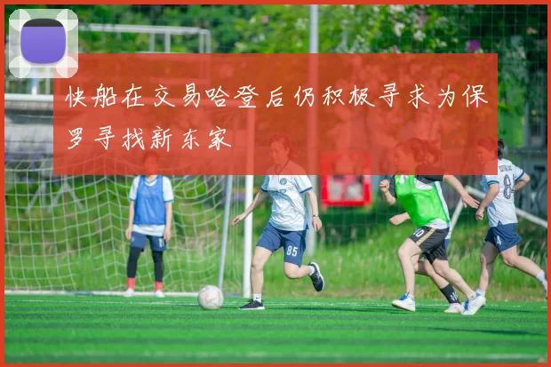 快船在交易哈登后仍积极寻求为保罗寻找新东家